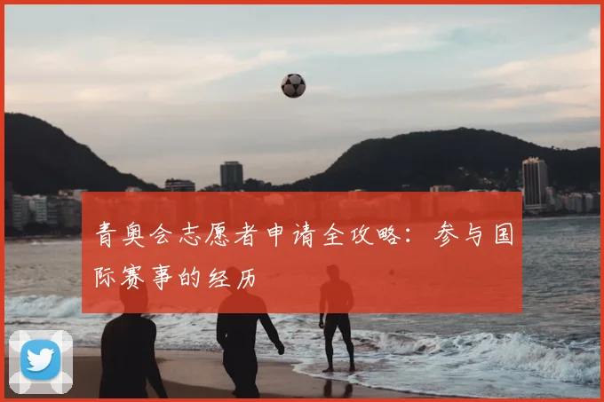 青奥会志愿者申请全攻略：参与国际赛事的经历
