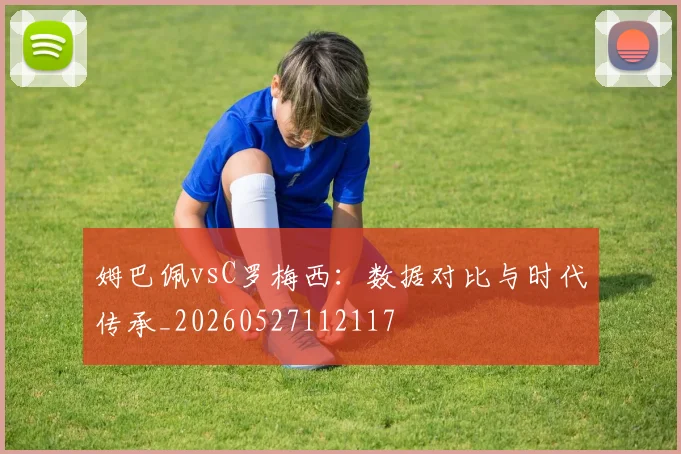 姆巴佩vsC罗梅西：数据对比与时代传承_20260527112117